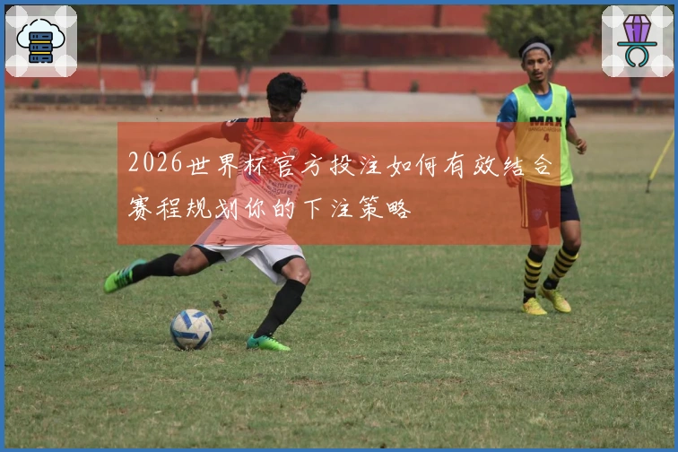 2026世界杯官方投注如何有效结合赛程规划你的下注策略