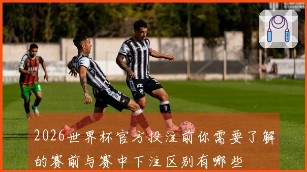 2026世界杯官方投注前你需要了解的赛前与赛中下注区别有哪些